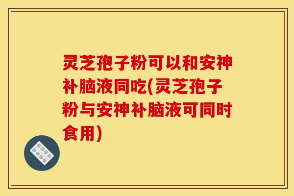 灵芝孢子粉可以和安神补脑液同吃(灵芝孢子粉与安神补脑液可同时食用)