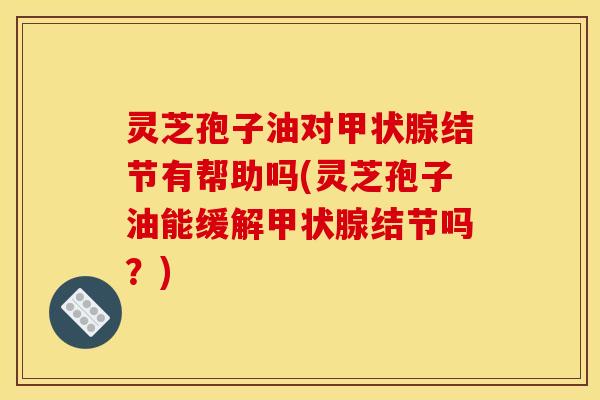 灵芝孢子油对甲状腺结节有帮助吗(灵芝孢子油能缓解甲状腺结节吗？)