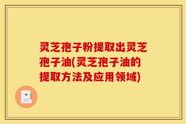 灵芝孢子粉提取出灵芝孢子油(灵芝孢子油的提取方法及应用领域)