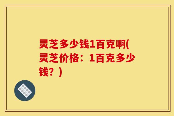 灵芝多少钱1百克啊(灵芝价格：1百克多少钱？)