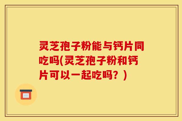 灵芝孢子粉能与钙片同吃吗(灵芝孢子粉和钙片可以一起吃吗？)