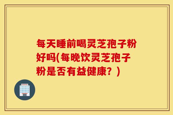每天睡前喝灵芝孢子粉好吗(每晚饮灵芝孢子粉是否有益健康？)
