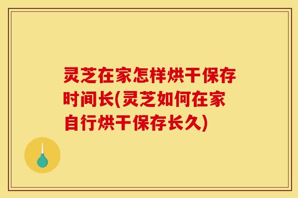 灵芝在家怎样烘干保存时间长(灵芝如何在家自行烘干保存长久)