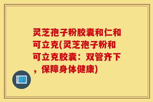 灵芝孢子粉胶囊和仁和可立克(灵芝孢子粉和可立克胶囊：双管齐下，保障身体健康)
