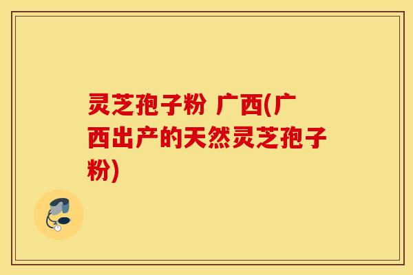 灵芝孢子粉 广西(广西出产的天然灵芝孢子粉)