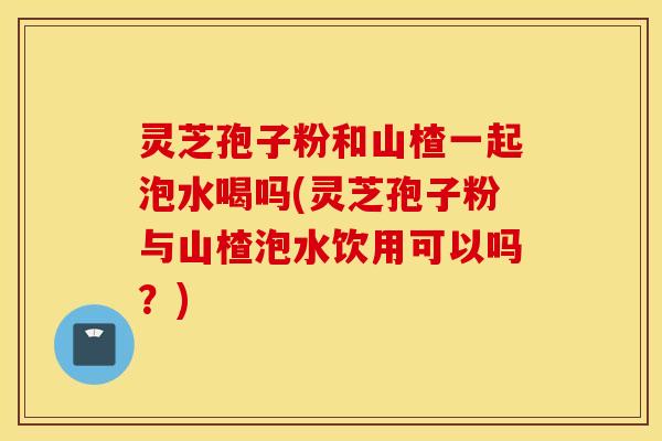 灵芝孢子粉和山楂一起泡水喝吗(灵芝孢子粉与山楂泡水饮用可以吗？)