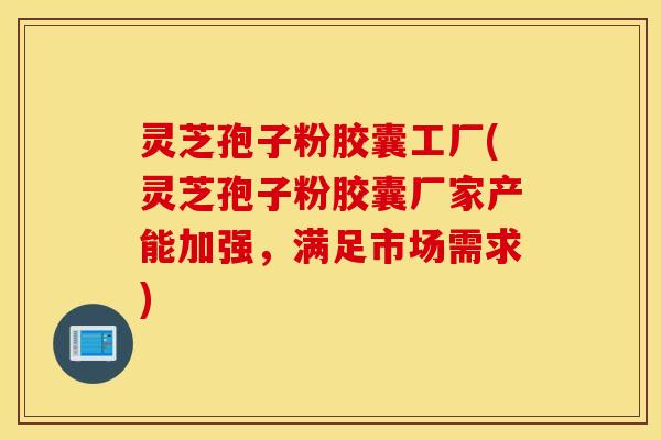 灵芝孢子粉胶囊工厂(灵芝孢子粉胶囊厂家产能加强，满足市场需求)