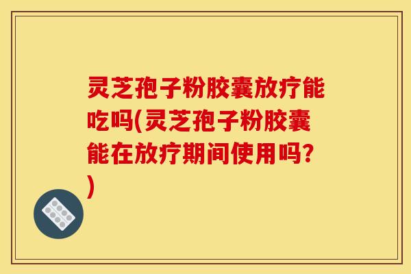 灵芝孢子粉胶囊放疗能吃吗(灵芝孢子粉胶囊能在放疗期间使用吗？)
