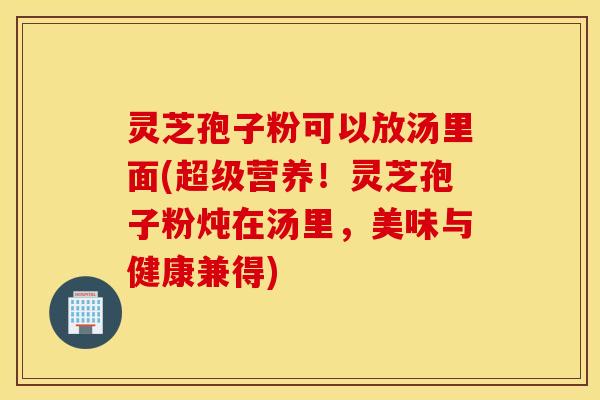 灵芝孢子粉可以放汤里面(超级营养！灵芝孢子粉炖在汤里，美味与健康兼得)