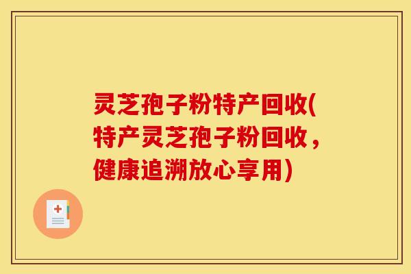 灵芝孢子粉特产回收(特产灵芝孢子粉回收，健康追溯放心享用)