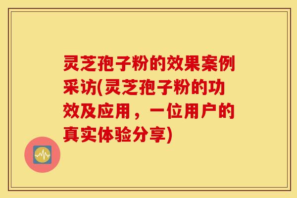 灵芝孢子粉的效果案例采访(灵芝孢子粉的功效及应用，一位用户的真实体验分享)