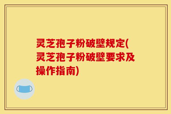 灵芝孢子粉破壁规定(灵芝孢子粉破壁要求及操作指南)