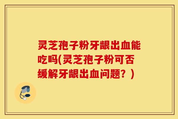 灵芝孢子粉牙龈出血能吃吗(灵芝孢子粉可否缓解牙龈出血问题？)