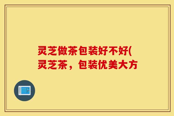 灵芝做茶包装好不好(灵芝茶，包装优美大方