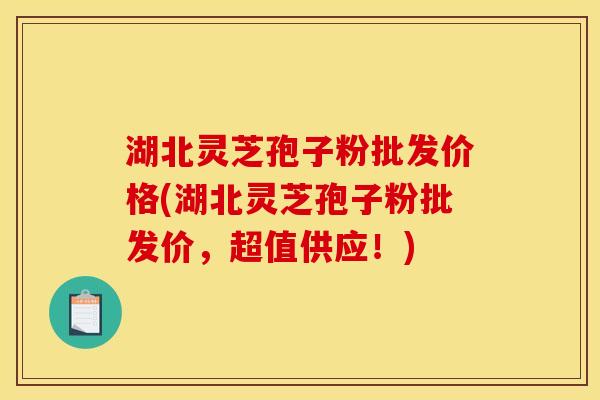 湖北灵芝孢子粉批发价格(湖北灵芝孢子粉批发价，超值供应！)