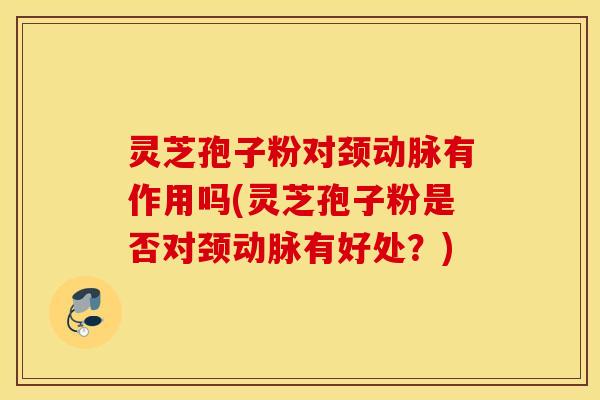 灵芝孢子粉对颈动脉有作用吗(灵芝孢子粉是否对颈动脉有好处？)