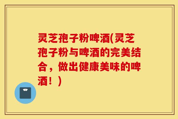灵芝孢子粉啤酒(灵芝孢子粉与啤酒的完美结合，做出健康美味的啤酒！)