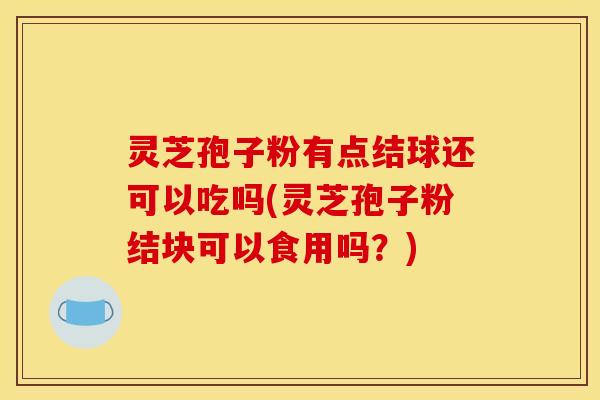 灵芝孢子粉有点结球还可以吃吗(灵芝孢子粉结块可以食用吗？)