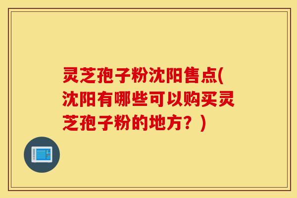 灵芝孢子粉沈阳售点(沈阳有哪些可以购买灵芝孢子粉的地方？)
