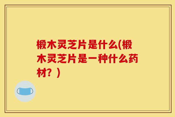 椴木灵芝片是什么(椴木灵芝片是一种什么药材？)