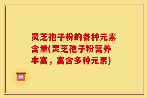 灵芝孢子粉的各种元素含量(灵芝孢子粉营养丰富，富含多种元素)
