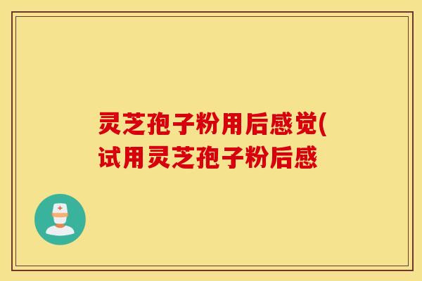 灵芝孢子粉用后感觉(试用灵芝孢子粉后感
