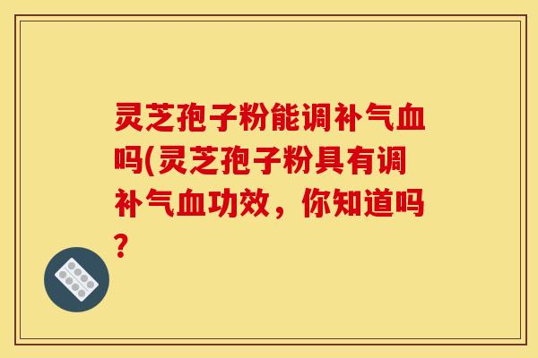 灵芝孢子粉能调补气血吗(灵芝孢子粉具有调补气血功效，你知道吗？