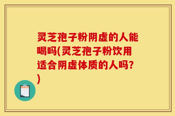 灵芝孢子粉阴虚的人能喝吗(灵芝孢子粉饮用适合阴虚体质的人吗？)