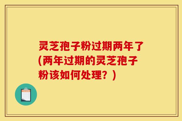 灵芝孢子粉过期两年了(两年过期的灵芝孢子粉该如何处理？)