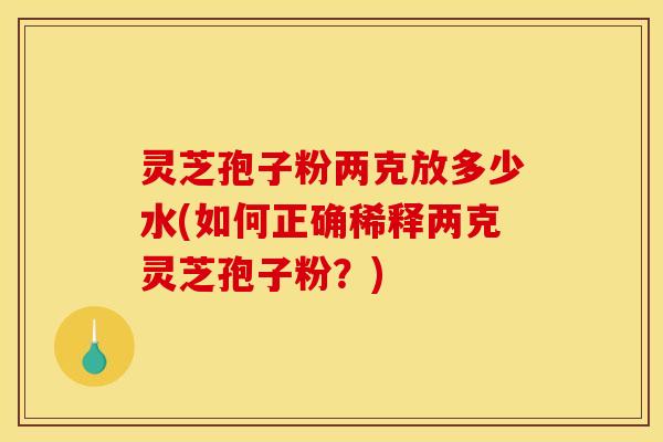 灵芝孢子粉两克放多少水(如何正确稀释两克灵芝孢子粉？)