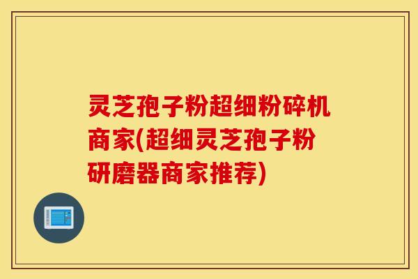 灵芝孢子粉超细粉碎机商家(超细灵芝孢子粉研磨器商家推荐)