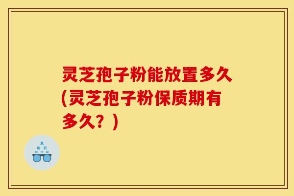 灵芝孢子粉能放置多久(灵芝孢子粉保质期有多久？)