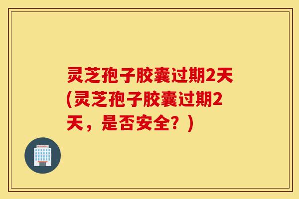 灵芝孢子胶囊过期2天(灵芝孢子胶囊过期2天，是否安全？)