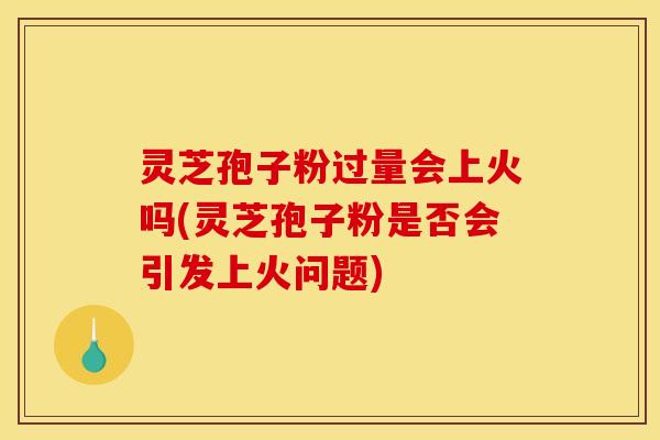 灵芝孢子粉过量会上火吗(灵芝孢子粉是否会引发上火问题)