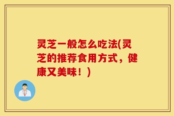 灵芝一般怎么吃法(灵芝的推荐食用方式，健康又美味！)