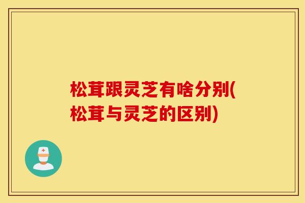 松茸跟灵芝有啥分别(松茸与灵芝的区别)