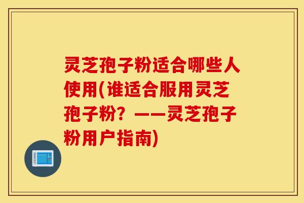 灵芝孢子粉适合哪些人使用(谁适合服用灵芝孢子粉？——灵芝孢子粉用户指南)