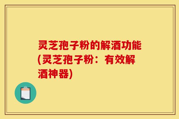 灵芝孢子粉的解酒功能(灵芝孢子粉：有效解酒神器)