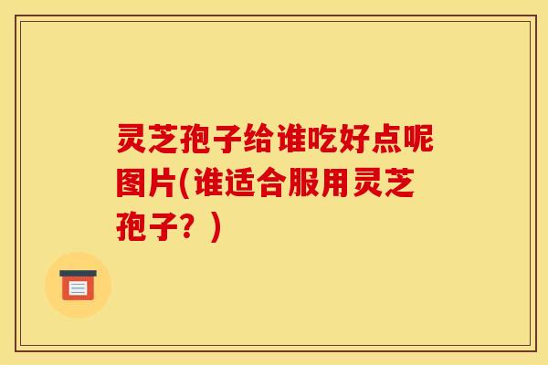 灵芝孢子给谁吃好点呢图片(谁适合服用灵芝孢子？)