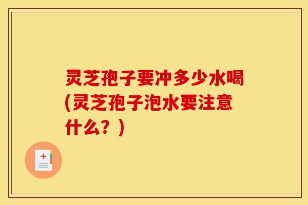 灵芝孢子要冲多少水喝(灵芝孢子泡水要注意什么？)