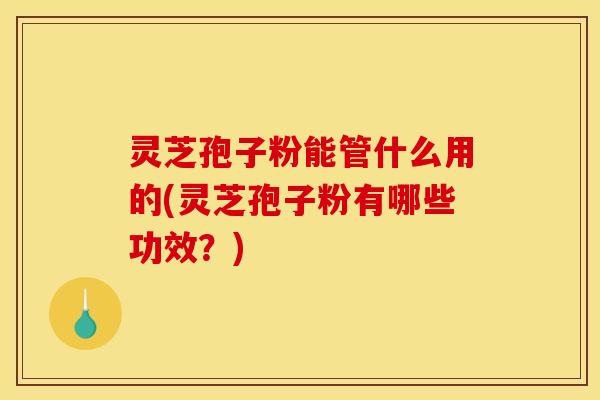 灵芝孢子粉能管什么用的(灵芝孢子粉有哪些功效？)