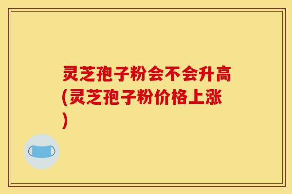 灵芝孢子粉会不会升高(灵芝孢子粉价格上涨)