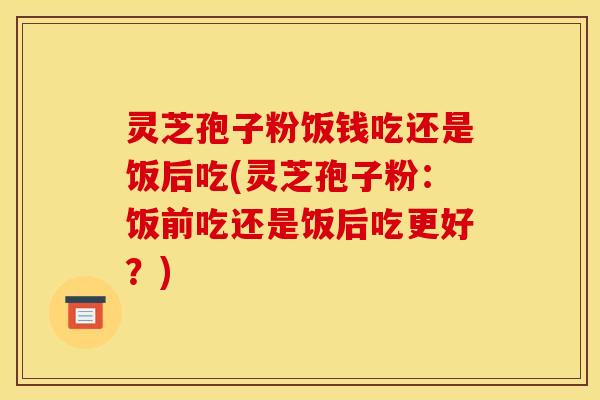 灵芝孢子粉饭钱吃还是饭后吃(灵芝孢子粉：饭前吃还是饭后吃更好？)