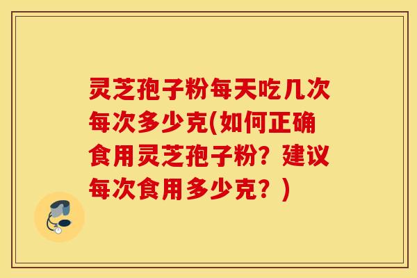 灵芝孢子粉每天吃几次每次多少克(如何正确食用灵芝孢子粉？建议每次食用多少克？)