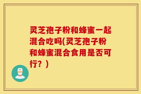 灵芝孢子粉和蜂蜜一起混合吃吗(灵芝孢子粉和蜂蜜混合食用是否可行？)
