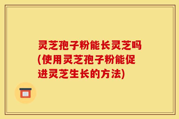 灵芝孢子粉能长灵芝吗(使用灵芝孢子粉能促进灵芝生长的方法)