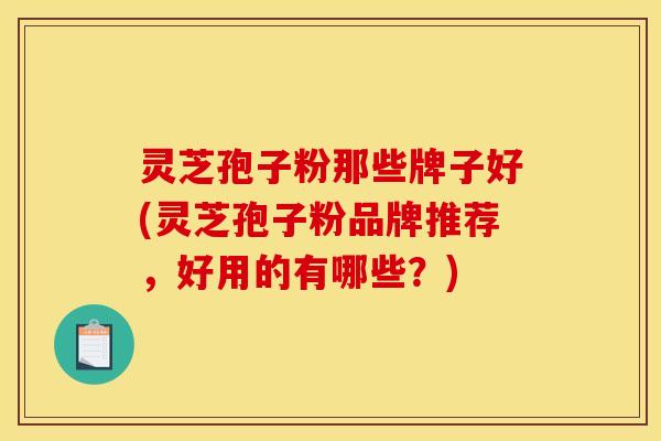 灵芝孢子粉那些牌子好(灵芝孢子粉品牌推荐，好用的有哪些？)