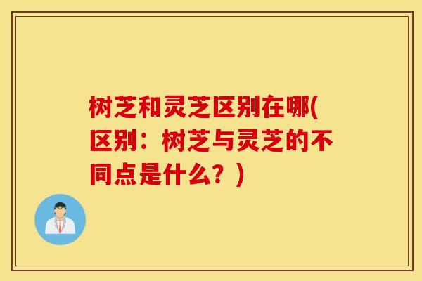 树芝和灵芝区别在哪(区别：树芝与灵芝的不同点是什么？)