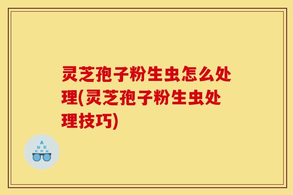 灵芝孢子粉生虫怎么处理(灵芝孢子粉生虫处理技巧)