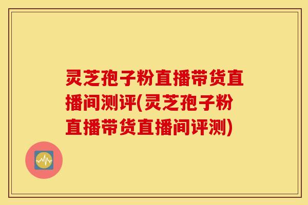 灵芝孢子粉直播带货直播间测评(灵芝孢子粉直播带货直播间评测)